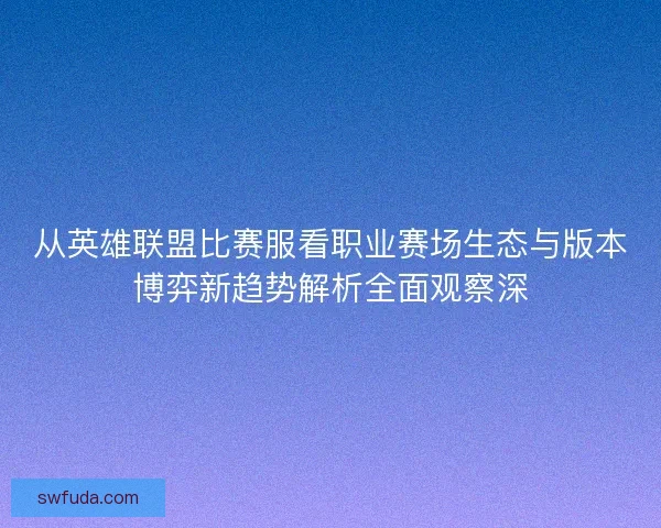 从英雄联盟比赛服看职业赛场生态与版本博弈新趋势解析全面观察深