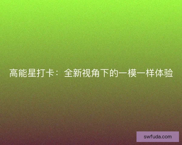 高能星打卡：全新视角下的一模一样体验