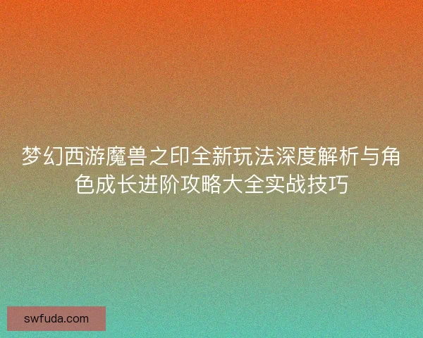 梦幻西游魔兽之印全新玩法深度解析与角色成长进阶攻略大全实战技巧