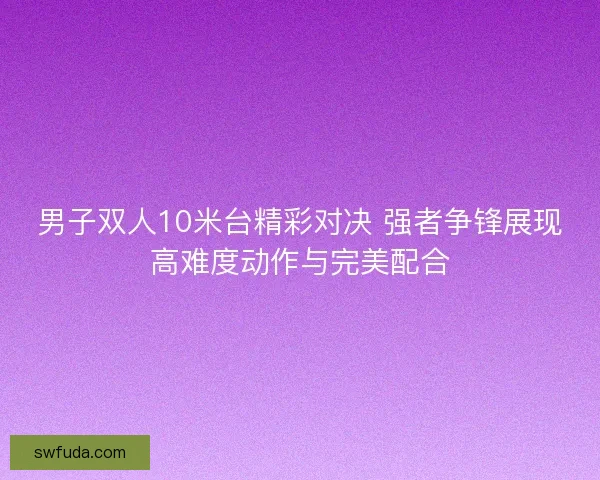 男子双人10米台精彩对决 强者争锋展现高难度动作与完美配合