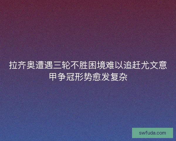 拉齐奥遭遇三轮不胜困境难以追赶尤文意甲争冠形势愈发复杂