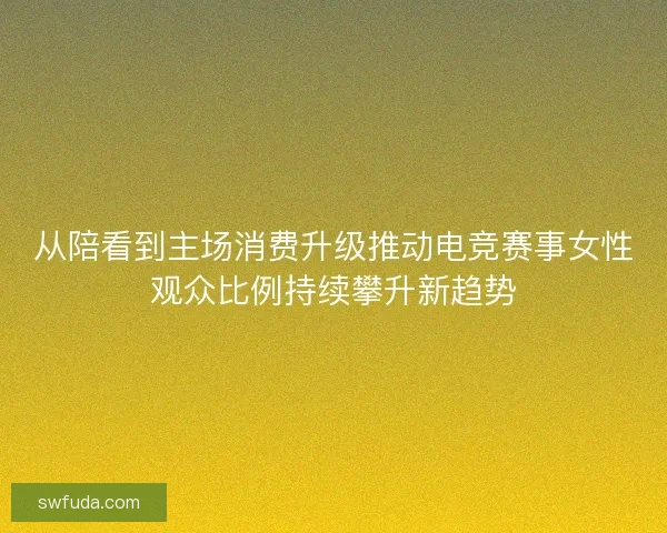 从陪看到主场消费升级推动电竞赛事女性观众比例持续攀升新趋势