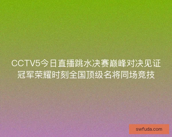 CCTV5今日直播跳水决赛巅峰对决见证冠军荣耀时刻全国顶级名将同场竞技