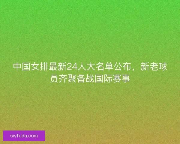 中国女排最新24人大名单公布，新老球员齐聚备战国际赛事