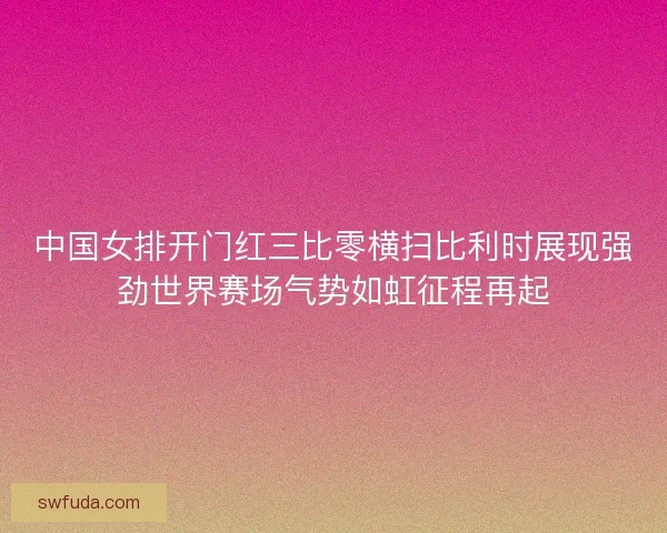 中国女排开门红三比零横扫比利时展现强劲世界赛场气势如虹征程再起