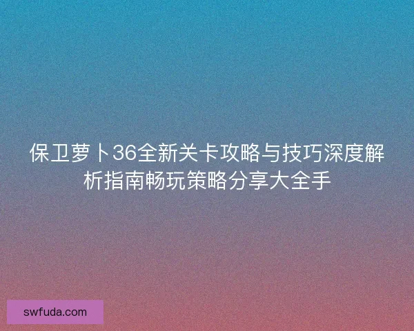 保卫萝卜36全新关卡攻略与技巧深度解析指南畅玩策略分享大全手